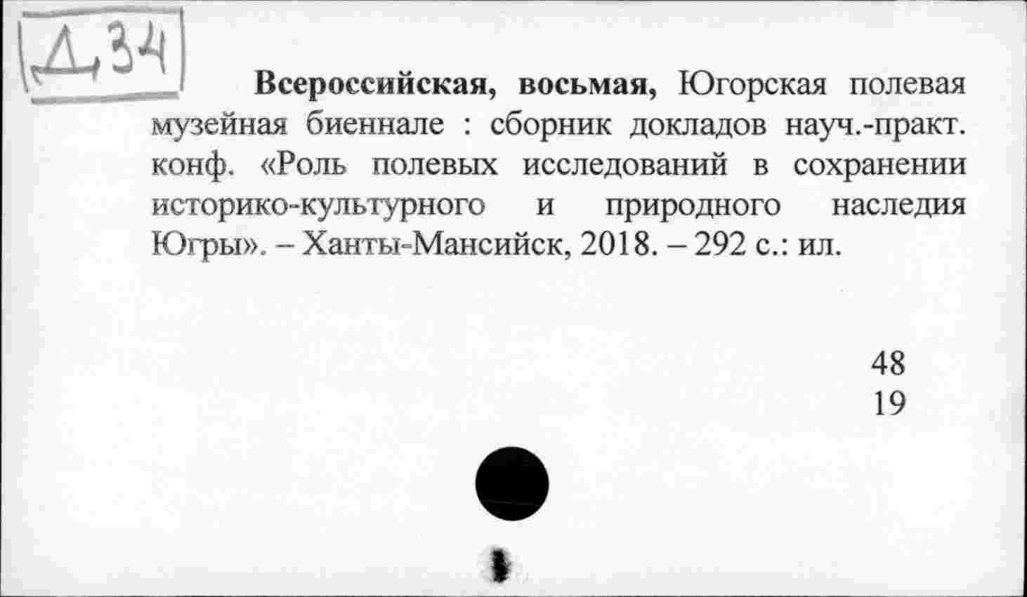 ﻿
Всероссийская, восьмая, Югорская полевая музейная биеннале : сборник докладов науч.-практ. конф. «Роль полевых исследований в сохранении историко-культурного и природного наследия Югры». - Ханты-Мансийск, 2018. - 292 с.: ил.
48
19